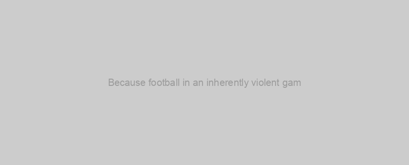 Because football in an inherently violent gam